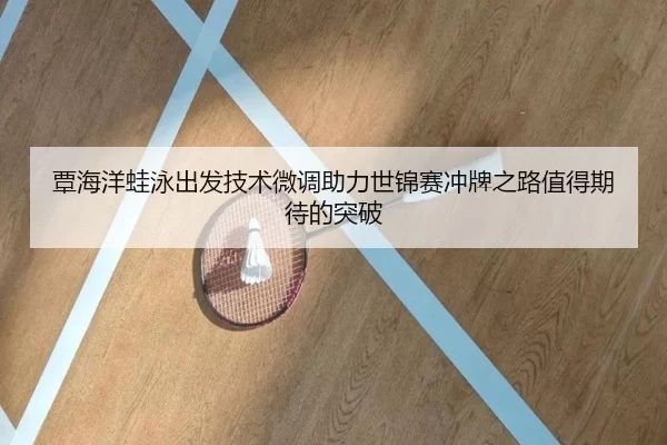 覃海洋蛙泳出发技术微调助力世锦赛冲牌之路值得期待的突破